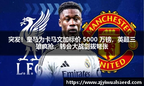 突发！皇马为卡马文加标价 5000 万镑，英超三雄疯抢，转会大战剑拔弩张